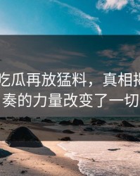 昨晚51吃瓜再放猛料，真相揭晓！节奏的力量改变了一切